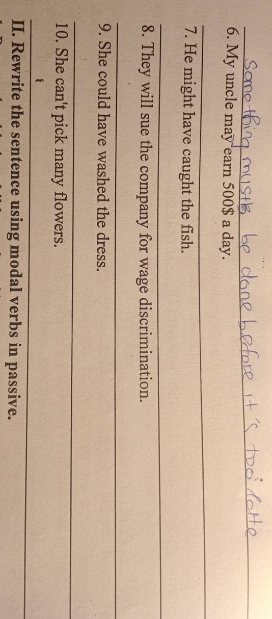 My uncle may earn 500$ a day. 
_ 
7. He might have caught the fish. 
_ 
8. They will sue the company for wage discrimination. 
_ 
9. She could have washed the dress. 
_ 
10. She can't pick many flowers. 
_ 
II. Rewrite the sentence using modal verbs in passive.