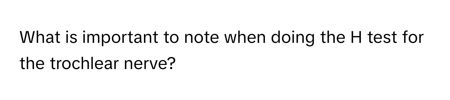 What is important to note when doing the H test for the trochlear nerve?