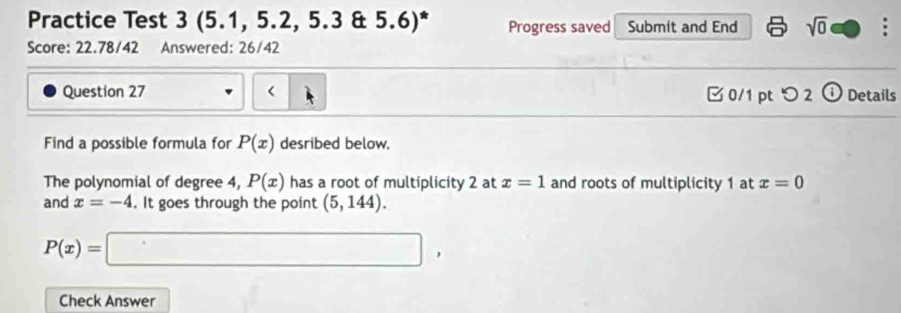 Practice Test 3 (5.1, 5.2, 5.3 & 5.6)* Progress saved Submit and End sqrt(0) 
Score: 22.78/42 Answered: 26/42 
Question 27 < 0/1 pt つ 2 ⓘ Details 
Find a possible formula for P(x) desribed below. 
The polynomial of degree 4, P(x) has a root of multiplicity 2 at x=1 and roots of multiplicity 1 at x=0
and x=-4. It goes through the point (5,144).
P(x)=□ , 
Check Answer