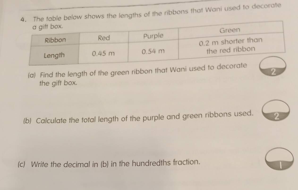 table below shows the lengths of the ribbons that Wani used to decorate 
(a) Find the length of the green ribbon that Wani u 
2 
the gift box. 
(b) Calculate the total length of the purple and green ribbons used. 2 
(c) Write the decimal in (b) in the hundredths fraction.