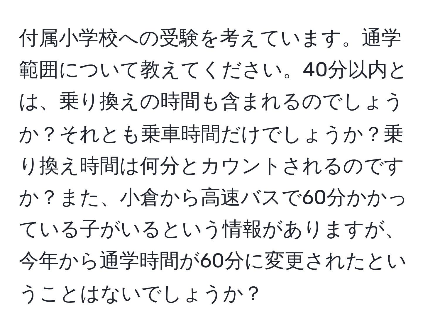 付属小学校への受験を考えています。通学範囲について教えてください。40分以内とは、乗り換えの時間も含まれるのでしょうか？それとも乗車時間だけでしょうか？乗り換え時間は何分とカウントされるのですか？また、小倉から高速バスで60分かかっている子がいるという情報がありますが、今年から通学時間が60分に変更されたということはないでしょうか？