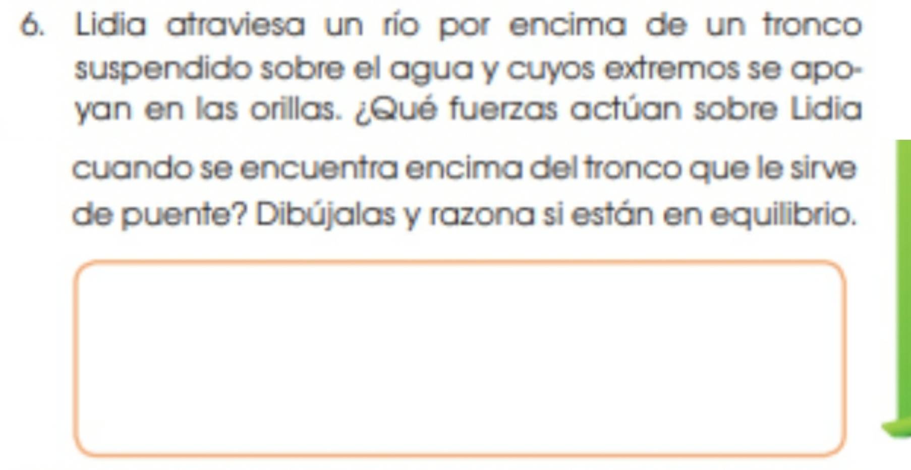 Lidia atraviesa un río por encima de un tronco 
suspendido sobre el agua y cuyos extremos se apo- 
yan en las orillas. ¿Qué fuerzas actúan sobre Lidia 
cuando se encuentra encima del tronco que le sirve 
de puente? Dibújalas y razona si están en equilibrio.