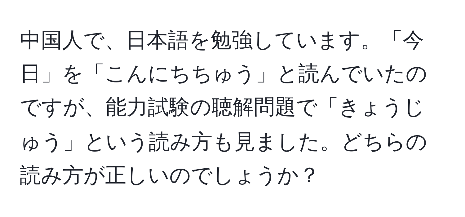 中国人で、日本語を勉強しています。「今日」を「こんにちちゅう」と読んでいたのですが、能力試験の聴解問題で「きょうじゅう」という読み方も見ました。どちらの読み方が正しいのでしょうか？