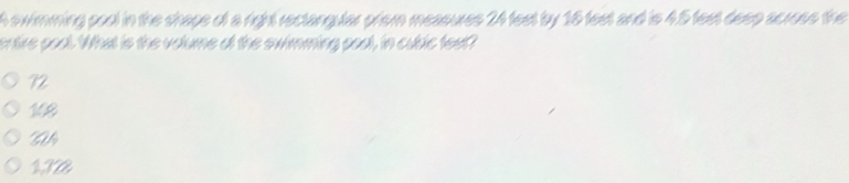 A swimming pool in the shape of a right rectangular prism measures 24 fest by 16 fest and is 4.5 feet deep across the
entire pool. What is the volume of the swimming pool, in cublic feet?
72
108
W
172