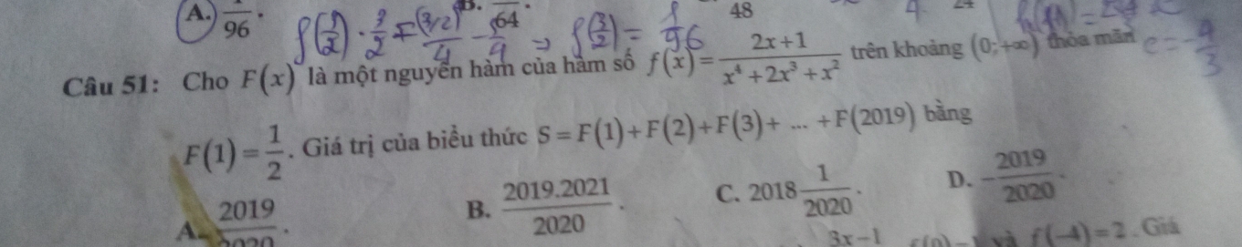 A.  1/96 ·.
48
Câu 51: Cho F(x) là một nguyễn hàm của hàm số f(x)= (2x+1)/x^4+2x^3+x^2  trên khoảng (0;+∈fty ) thòa mān
F(1)= 1/2 . Giá trị của biểu thức S=F(1)+F(2)+F(3)+...+F(2019) bàng
A=frac 2019.
B.  (2019.2021)/2020 . C. 2018 1/2020 . D. - 2019/2020 .
3x-1. Giá
và f(-4)=2