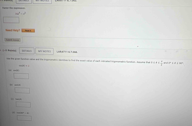 CARA111 6.7.063
Factor the expression.
16z^4-x^2
□ 
Need Halp? Read i
Sutmt Amwer
. (−/1 Points) DETAILS MY NOTES LARAT11 6.7.066.
Use the given function value and the trigonometric identities to find the exact value of each indicated trigonometric function. Assume that 0≤ θ ≤  π /2  and 0°≤ θ ≤ 90°.
csc (θ )=2
(a) sin (θ )
□
(b) sec (θ )
□
(c) tan (θ )
□
(d) cos (90°-θ )
□