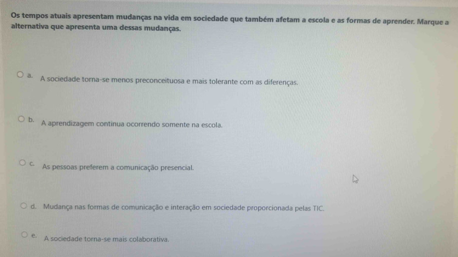 Os tempos atuais apresentam mudanças na vida em sociedade que também afetam a escola e as formas de aprender. Marque a
alternativa que apresenta uma dessas mudanças.
a. A sociedade torna-se menos preconceituosa e mais tolerante com as diferenças.
b. A aprendizagem continua ocorrendo somente na escola.
C. As pessoas preferem a comunicação presencial.
d. Mudança nas formas de comunicação e interação em sociedade proporcionada pelas TIC.
e. A sociedade torna-se mais colaborativa.