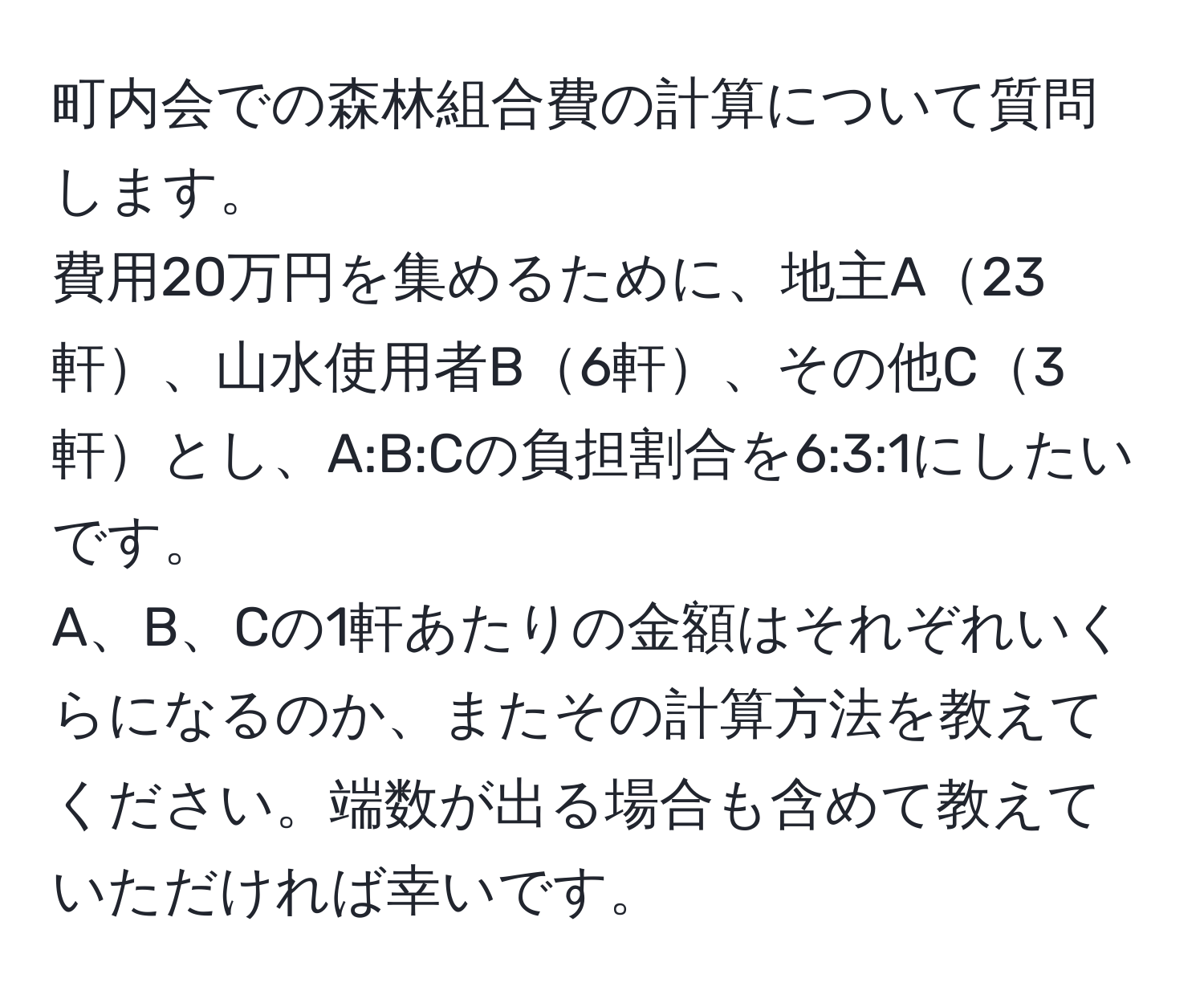 町内会での森林組合費の計算について質問します。  
費用20万円を集めるために、地主A23軒、山水使用者B6軒、その他C3軒とし、A:B:Cの負担割合を6:3:1にしたいです。  
A、B、Cの1軒あたりの金額はそれぞれいくらになるのか、またその計算方法を教えてください。端数が出る場合も含めて教えていただければ幸いです。