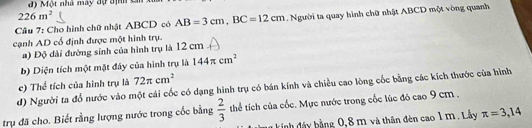 Một nhà máy đự định sản
226m^2
Cầu 7: Cho hình chữ nhật ABCD có AB=3cm, BC=12cm L Người ta quay hình chữ nhật ABCD một vòng quanh 
cạnh AD cố định được một hình trụ. 
a) Độ dài đường sinh của hình trụ là 12 cm
b) Diện tích một mặt đáy của hình trụ là 144π cm^2
c) Thể tích của hình trụ là 72π cm^2
d) Người ta đổ nước vào một cái cốc có dạng hình trụ có bán kính và chiều cao lòng cốc bằng các kích thước của hình 
trụ đã cho. Biết rằng lượng nước trong cốc bằng  2/3  thể tích của cốc. Mực nước trong cốc lúc đó cao 9 cm , 
kinh đấy bằng 0,8 m và thân đèn cao 1 m. Lấy π =3,14