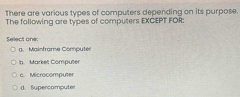 There are various types of computers depending on its purpose.
The following are types of computers EXCEPT FOR:
Select one:
a. Mainframe Computer
b. Market Computer
c. Microcomputer
d. Supercomputer