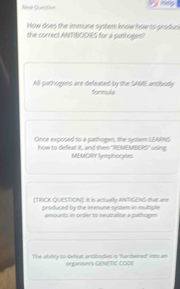 NeN QABEn
ojes
How does the immune system know how to grodue
the correct ANTIBODIES for a pathogen?
All pathogens are defeated by the SAME antibody
formula
Once exposed to a pathogen, the system LEARNS
how to defeat it, and then "REMEMBERS" using
MEMORY lymphocyes
[TRICK QUESTION]: It is actually ANTIGENS that are
produced by the immune system in muttiple
amounts in order to neutralise a pathogan
The ability to defeat antibodies is 'hardwired' into an
organisms GENETIC CODE
