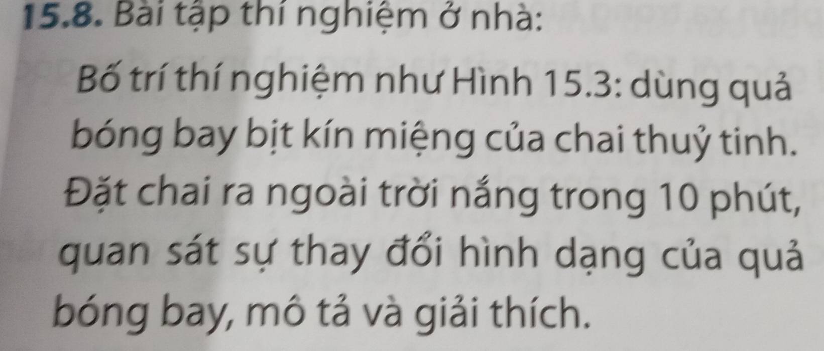 Bài tập thí nghiệm ở nhà: 
Bố trí thí nghiệm như Hình 15.3 : dùng quả 
bóng bay bịt kín miệng của chai thuỷ tinh. 
Đặt chai ra ngoài trời nắng trong 10 phút, 
quan sát sự thay đổi hình dạng của quả 
bóng bay, mô tả và giải thích.