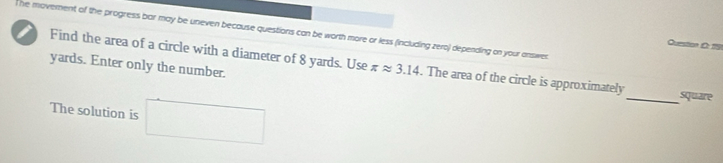 he movement of the progress bar may be uneven because questions can be worth more or less (including zero) depending on your answes 
Question D 19
yards. Enter only the number. 
Find the area of a circle with a diameter of 8 yards. Use π approx 3.14. The area of the circle is approximately_ square 
The solution is □