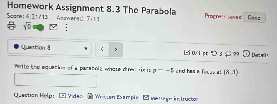 Homework Assignment 8.3 The Parabola Progress saved 
Score: 6.21/13 Answered: 7/13 Done 
sqrt(0) 
Question 8 < > □0/1 pt つ 3□ 99 Details 
Write the equation of a parabola whose directrix is y=-5 and has a focus at (8,3). 
Question Help: Video Written Example Message instructor