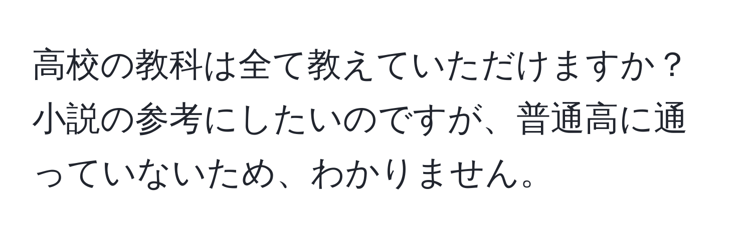 高校の教科は全て教えていただけますか？小説の参考にしたいのですが、普通高に通っていないため、わかりません。