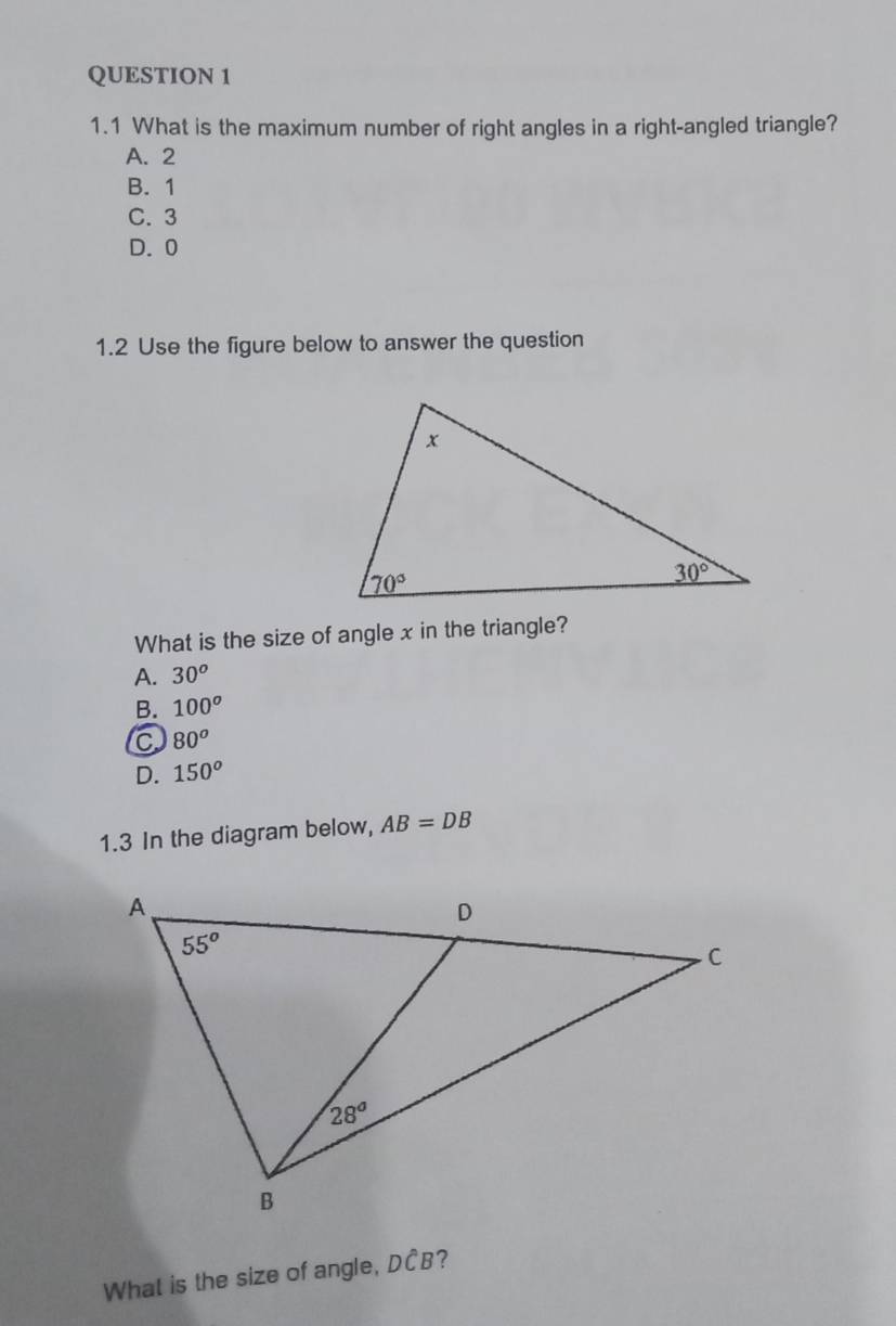 1.1 What is the maximum number of right angles in a right-angled triangle?
A. 2
B. 1
C. 3
D. 0
1.2 Use the figure below to answer the question
What is the size of angle x in the triangle?
A. 30^o
B. 100^o
C 80^o
D. 150^o
1.3 In the diagram below, AB=DB
What is the size of angle, DCB?