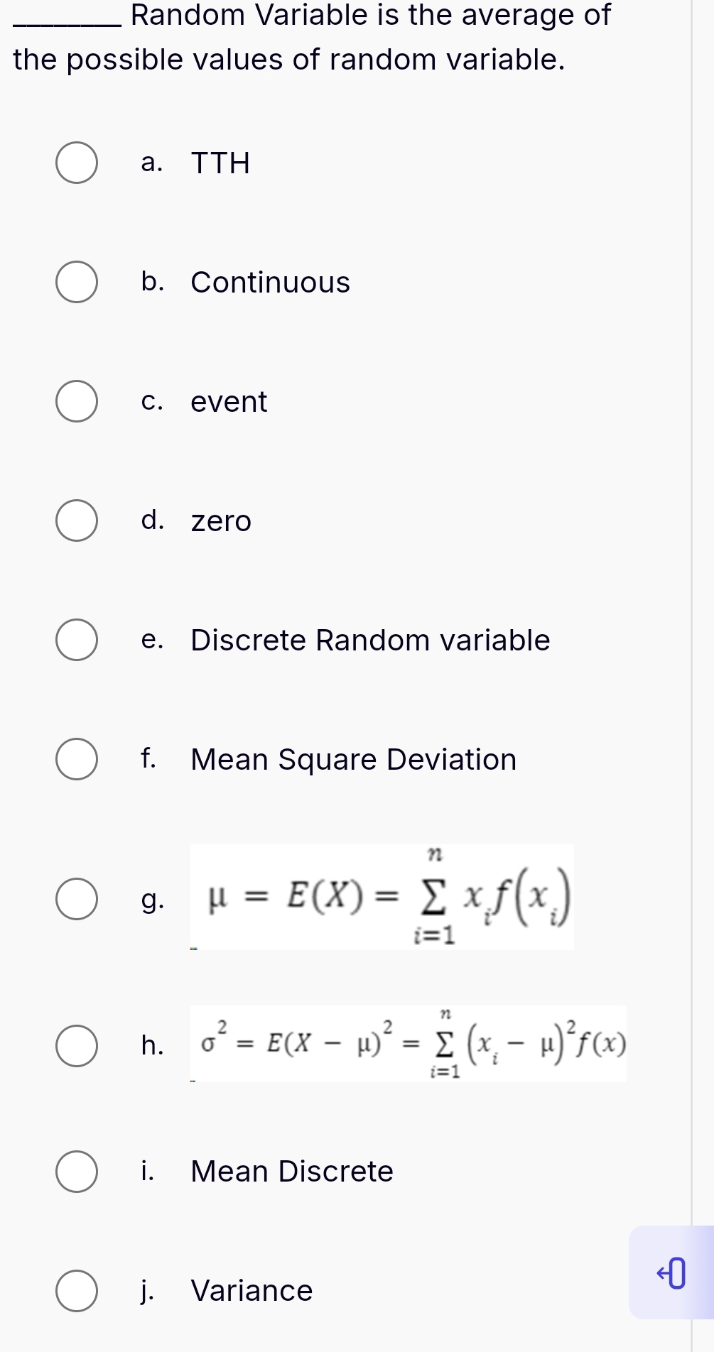 Random Variable is the average of 
the possible values of random variable. 
a. TTH 
b. Continuous 
c. event 
d. zero 
e. Discrete Random variable 
f. Mean Square Deviation 
g. mu =E(X)=sumlimits _(i=1)^nx_if(x_i)
h. sigma^2=E(X-mu )^2=sumlimits _(i=1)^n(x_i-mu )^2f(x)
i. Mean Discrete 
j. Variance