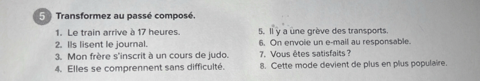 Transformez au passé composé. 
1. Le train arrive à 17 heures. 5. Il y a une grève des transports. 
2. Ils lisent le journal. 6. On envoie un e-mail au responsable. 
3. Mon frère s'inscrit à un cours de judo. 7. Vous êtes satisfaits? 
4. Elles se comprennent sans difficulté. 8. Cette mode devient de plus en plus populaire.