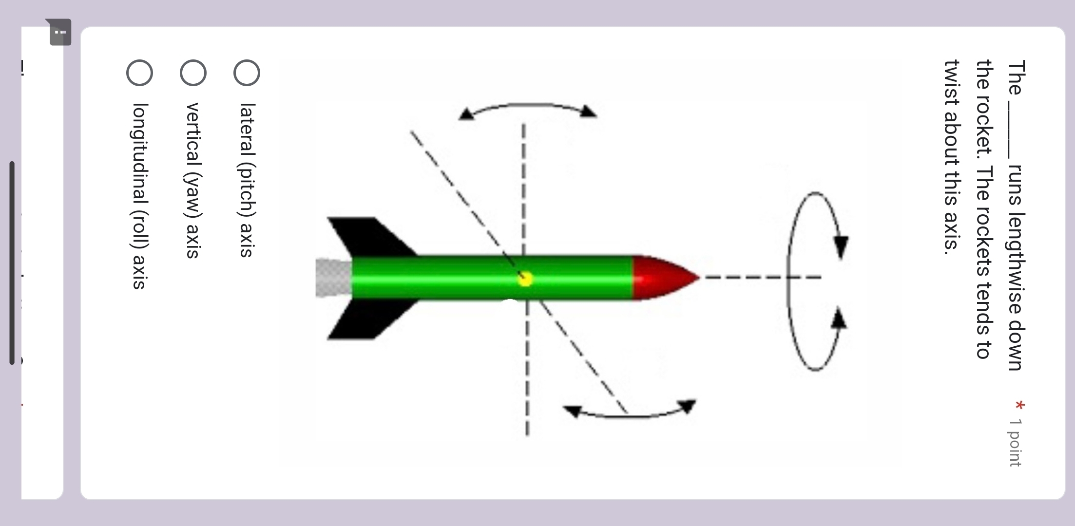 The _runs lengthwise down * 1 point
the rocket. The rockets tends to
twist about this axis.
lateral (pitch) axis
vertical (yaw) axis
longitudinal (roll) axis
！