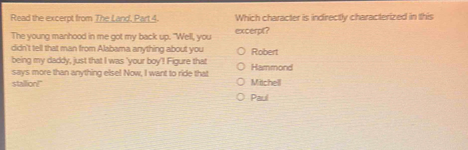 Read the excerpt from The Land, Part 4. Which character is indirectly characterized in this
The young manhood in me got my back up. "Well, you excerpt?
didn't tell that man from Alabama anything about you Robert
being my daddy, just that I was 'your boy'! Figure that Hammond
says more than anything else! Now, I want to ride that
stalllion!" Mtchel
Paul