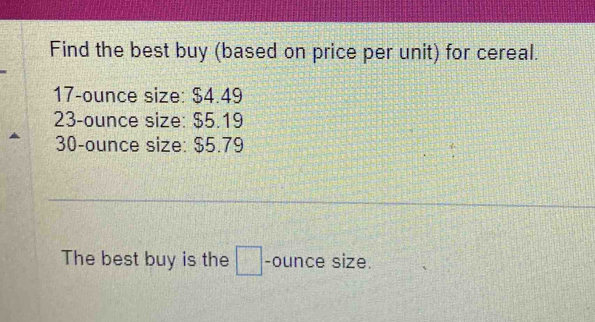 Find the best buy (based on price per unit) for cereal.
17-ounce size: $4.49
23-ounce size: $5.19
30-ounce size: $5.79
The best buy is the □ -ounce size.