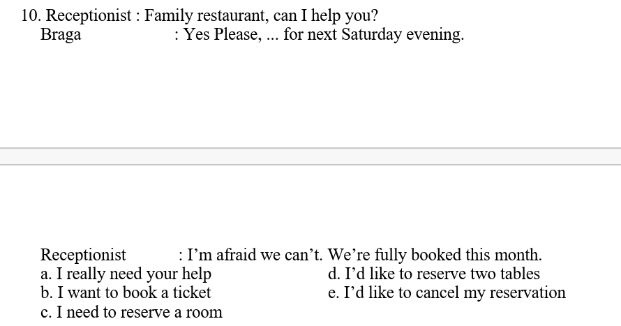 Receptionist : Family restaurant, can I help you?
Braga : Yes Please, ... for next Saturday evening.
Receptionist : I’m afraid we can’t. We’re fully booked this month.
a. I really need your help d. I’d like to reserve two tables
b. I want to book a ticket e. I’d like to cancel my reservation
c. I need to reserve a room