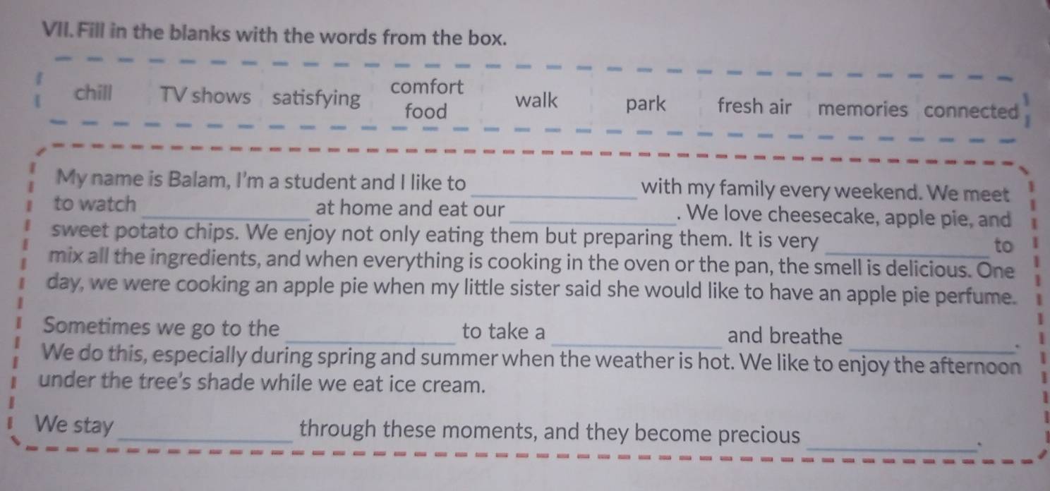 Fill in the blanks with the words from the box.
chill TV shows satisfying comfort walk park fresh air memories connected
food
My name is Balam, I'm a student and I like to _with my family every weekend. We meet
to watch_ at home and eat our _. We love cheesecake, apple pie, and
sweet potato chips. We enjoy not only eating them but preparing them. It is very _to
mix all the ingredients, and when everything is cooking in the oven or the pan, the smell is delicious. One
day, we were cooking an apple pie when my little sister said she would like to have an apple pie perfume.
Sometimes we go to the _to take a _and breathe
We do this, especially during spring and summer when the weather is hot. We like to enjoy the afternoon
under the tree's shade while we eat ice cream.
We stay_ through these moments, and they become precious
_.