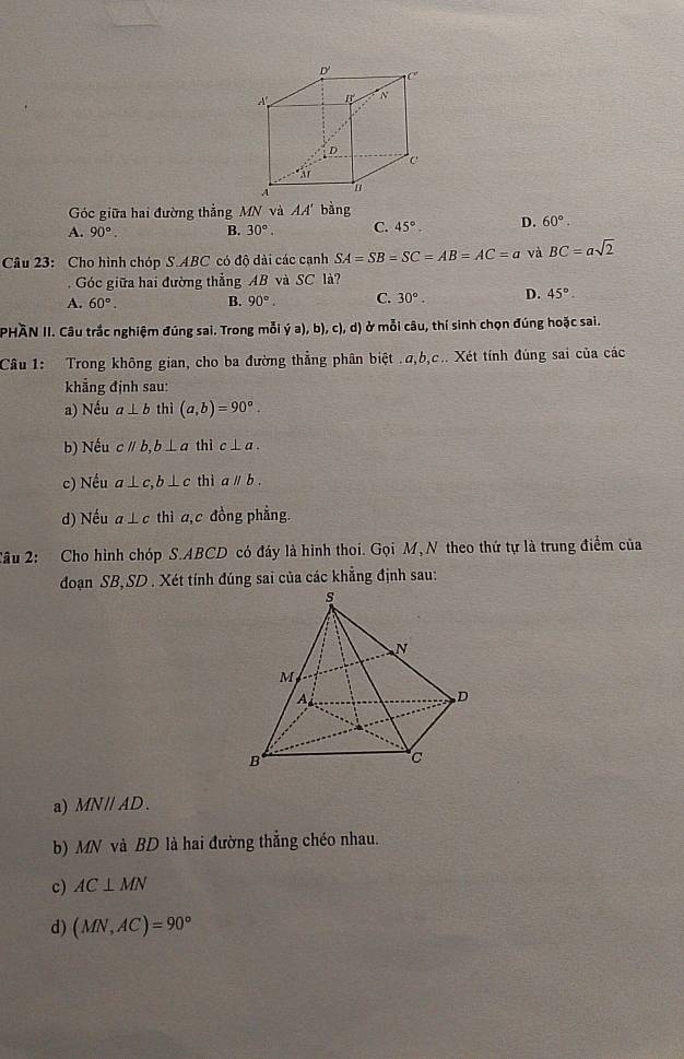 Góc giữa hai đường thẳng MN và AA' bằng
A. 90°. B. 30°. C. 45°. D. 60°. 
Câu 23: Cho hình chóp S. ABC có độ dài các cạnh SA=SB=SC=AB=AC=a và BC=asqrt(2). Góc giữa hai đường thẳng AB và SC là?
A. 60°. B. 90°. C. 30°. D. 45°. 
PHÀN II. Câu trắc nghiệm đúng sai. Trong mỗi dot ya),b),c),d) ở mỗi câu, thí sinh chọn đúng hoặc sai.
Câu 1: Trong không gian, cho ba đường thẳng phân biệt . a, b, c.. Xét tính đúng sai của các
khẳng định sau:
a) Nếu a⊥ b thì (a,b)=90°. 
b) Nếu cparallel b, b⊥ a thì c⊥ a. 
c) Nếu a⊥ c, b⊥ c thì aparallel b. 
d) Nếu a⊥ c thì a, c đồng phẳng.
2âu 2: Cho hình chóp S. ABCD có đáy là hình thoi. Gọi M,N theo thứ tự là trung điểm của
đoạn SB, SD . Xét tính đúng sai của các khẳng định sau:
a) MN // AD.
b) MN và BD là hai đường thẳng chéo nhau.
c) AC⊥ MN
d) (MN,AC)=90°