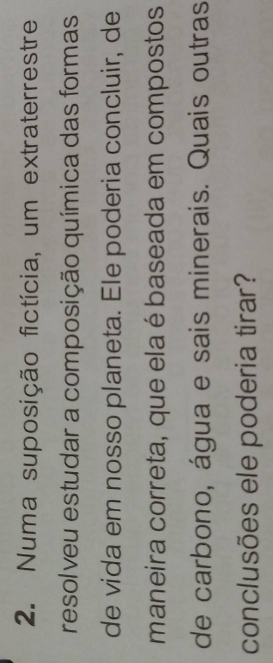 Numa suposição fictícia, um extraterrestre 
resolveu estudar a composição química das formas 
de vida em nosso planeta. Ele poderia concluir, de 
maneira correta, que ela é baseada em compostos 
de carbono, água e sais minerais. Quais outras 
conclusões ele poderia tirar?