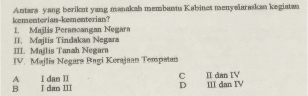 Antara yang berikut yang manakah membantu Kabinet menyelaraskan kegiatan
kementerian-kementerian?
I. Majlis Perancangan Negara
II. Majlis Tindakan Negara
III. Majlis Tanah Negara
IV. Majlis Negara Bagi Kerajaan Tempatan
c
A I dan II II dan IV
D
B I dan III III dan IV