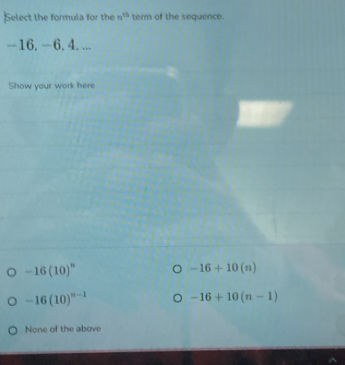 Select the formula for the n^(th) term of the sequence.
-16, -6, 4, ...
Show your work here
-16(10)^n
-16+10(n)
-16(10)^n-1
-16+10(n-1)
None of the above