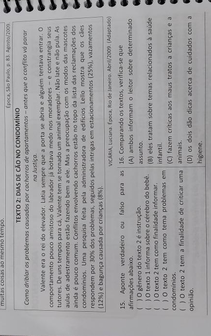 muitas coisas ao mesmo tempo.
Época, São Paulo, p. 83. Agosto/2009.
TEXTO 2: DiAS DE CÃO NO CONDOMíNIo
Como driblar os problemas causados por cachorros de apartamentos - antes que o conflito vá parar
na Justiça.
Valente era o rei do elevador. Latia sempre que a porta se abria e alguém tentava entrar. O
comportamento pouco amistoso do labrador já botava medo nos moradores - e constrangia seus
tutores. De uns tempos para cá, Valente tem se tornado um animal exemplar. Não late e não pula. As
aulas de adestramento estão fazendo bem a ele. Mas a preocupação com os modos das mascotes
ainda é pouco comum. Conflitos envolvendo cachorros estão no topo da lista das reclamações dos
condomínios. Uma pesquisa feita pela administradora de edifícios Lello mostra que os cães
respondem por 30% dos problemas, seguidos pelas intrigas em estacionamentos (25%), vazamentos
(12%) e bagunça causada por crianças (8%).
VICÁRIA, Luciana. Época, Rio de Janeiro. Abril/2009. (Adaptado)
15. Aponte verdadeiro ou falso para as 16. Comparando os textos, verifica-se que
afirmações abaixo. (A) ambos informam o leitor sobre determinado
 ) O gênero do texto 2 é instrução. assunto.
 ) O texto 1 informa sobre o cérebro do bebê. (B) eles tratam sobre temas relacionados à saúde
( ) O texto 2 tem como finalidade informar.
( ) O texto 2 tem como tema problemas em infantil.
condomínios. (C) fazem críticas aos maus tratos a crianças e a
( ) O texto 2 tem a finalidade de criticar uma animais.
opinião. (D) os dois dão dicas acerca de cuidados com a
higiene.