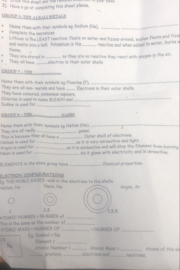 Stick this sheet and the revisi n your book 
3). Have a go at completing this sheet please, 
GROUP 1- THE ALKALI METALS 
Name them with their symbols eg Sodium (Na),_ 
_ 
_ 
Complete the sentences 
Lithium is the LEAST reactive; floats on water and fizzes around, sodium floats.and fizz 
and melts into a ball. Potassium is the _reactive and when added to water, burns w 
flame. 
They are stored in _as they are so reactive they react with oxygen in the air. 
They all have _electron in their outer shells 
GROUP 7 - THE ∴_ 
Name them with their symbols eg Fluorine (F),_ 
They are all non- metals and have _Electrons in their outer shells. 
They have coloured, poisonous vapours. 
Chlorine is used to make BLEACH and_ 
Iodine is used for_ 
GROUP 0 - THE _GASES 
Name them with their symbols eg Helium (He),_ 
They are all really _gases. 
This is because they all have a _... Outer shell of electrons. 
Helium is used for _as it is very unreactive and light. 
Argon is used for _as it is unreactive and will stop the filament from burning 
Neon is used for _As it glows with electricity and is unreactive. 
ELEMENTS in the same group have _Chemical properties. 
ELECTRON CONFIGURATIONS 
Eg THE NOBLE GASES -add in the electrons to the shells. 
Helium, He Neon, Ne Argon, Ar
2, 8
2 2, 8, 8
ATOMIC NUMBER = NUMBER of_ 
This is the same as the number of_ 
ATOMIC MASS = NUMBER OF _+ NUMBER OF_
Eg. Symbol = Na
23 Element =_ 
Na Atomic Number = _ Atomic Mass = _  Atoms of this el 
_protons, _electrons and _neutrons.