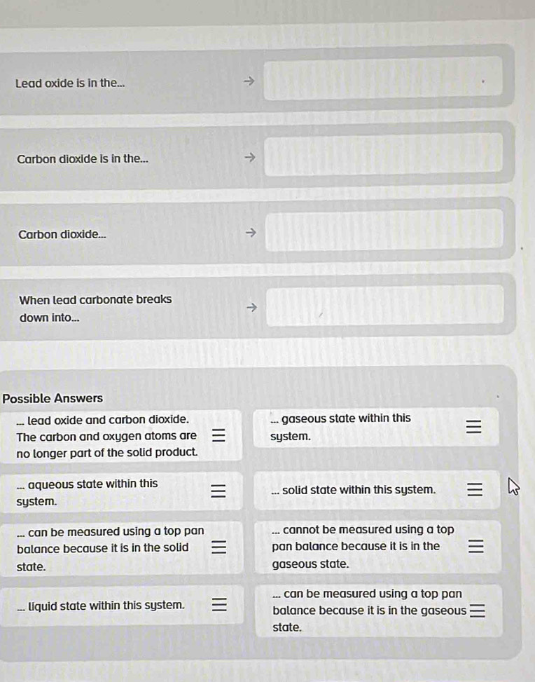 Lead oxide is in the...
Carbon dioxide is in the...
Carbon dioxide...
When lead carbonate breaks
down into...
Possible Answers
lead oxide and carbon dioxide.... gaseous state within this
The carbon and oxygen atoms are system.
no longer part of the solid product.
... aqueous state within this solid state within this system.
system.
can be measured using a top pan _cannot be measured using a top
balance because it is in the solid pan balance because it is in the
state. gaseous state.
can be measured using a top pan 
、 liquid state within this system. balance because it is in the gaseous
state.