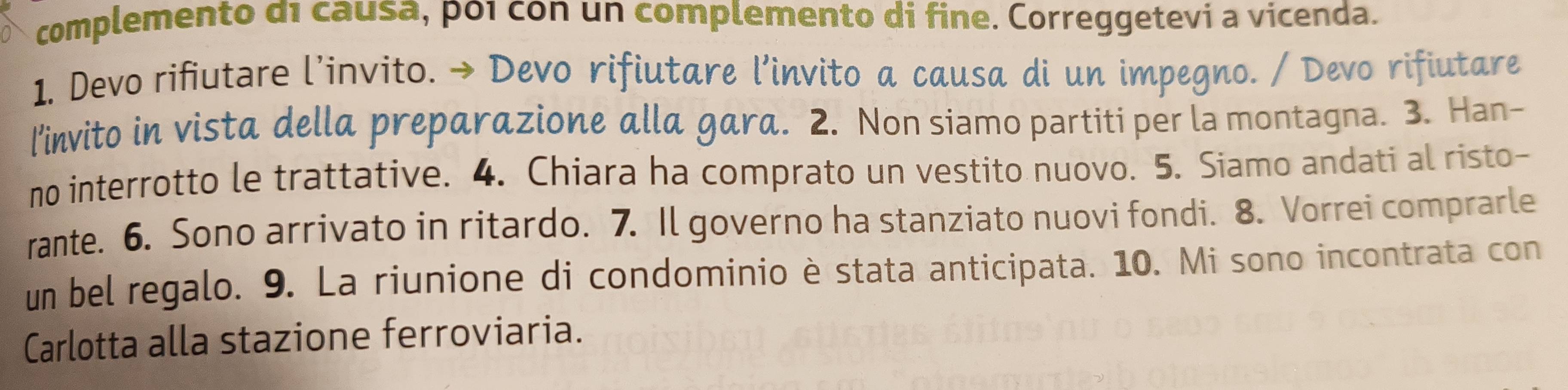 complemento d1 causa, po1 con un complemento di fine. Correggetevi a vicenda. 
1. Devo rifiutare l’invito. → Devo rifiutare l’invito a causa di un impegno. / Devo rifiutare 
l’invito in vista della preparazione alla gara. 2. Non siamo partiti per la montagna. 3. Han- 
no interrotto le trattative. 4. Chiara ha comprato un vestito nuovo. 5. Siamo andati al risto- 
rante. 6. Sono arrivato in ritardo. 7. Il governo ha stanziato nuovi fondi. 8. Vorrei comprarle 
un bel regalo. 9. La riunione di condominio è stata anticipata. 10. Mi sono incontrata con 
Carlotta alla stazione ferroviaria.