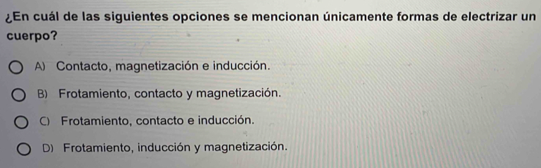 ¿En cuál de las siguientes opciones se mencionan únicamente formas de electrizar un
cuerpo?
A) Contacto, magnetización e inducción.
B) Frotamiento, contacto y magnetización.
C) Frotamiento, contacto e inducción.
D) Frotamiento, inducción y magnetización.