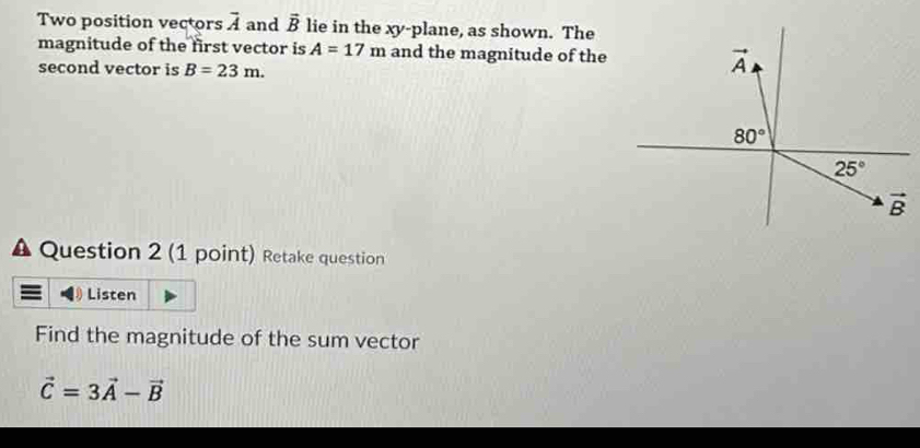 Two position vectors overline A and vector B lie in the xy-plane, as shown. The
magnitude of the first vector is A=17m and the magnitude of the
second vector is B=23m.
A Question 2 (1 point) Retake question
Listen
Find the magnitude of the sum vector
vector C=3vector A-vector B