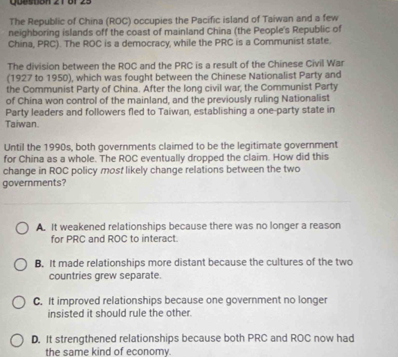 8f 25
The Republic of China (ROC) occupies the Pacific island of Taiwan and a few
neighboring islands off the coast of mainland China (the People's Republic of
China, PRC). The ROC is a democracy, while the PRC is a Communist state.
The division between the ROC and the PRC is a result of the Chinese Civil War
(1927 to 1950), which was fought between the Chinese Nationalist Party and
the Communist Party of China. After the long civil war, the Communist Party
of China won control of the mainland, and the previously ruling Nationalist
Party leaders and followers fled to Taiwan, establishing a one-party state in
Taiwan.
Until the 1990s, both governments claimed to be the legitimate government
for China as a whole. The ROC eventually dropped the claim. How did this
change in ROC policy most likely change relations between the two
governments?
A. It weakened relationships because there was no longer a reason
for PRC and ROC to interact.
B. It made relationships more distant because the cultures of the two
countries grew separate.
C. It improved relationships because one government no longer
insisted it should rule the other.
D. It strengthened relationships because both PRC and ROC now had
the same kind of economy.