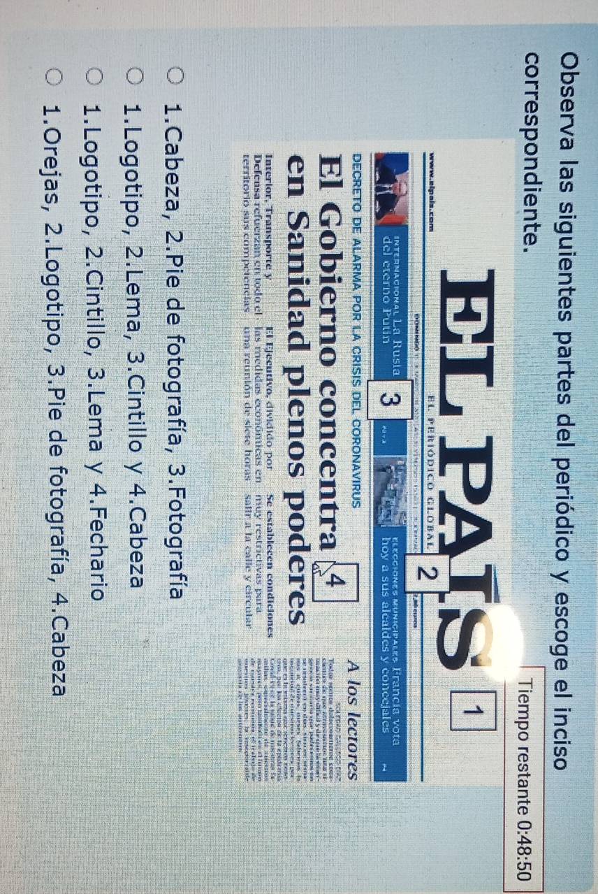 Observa las siguientes partes del periódico y escoge el inciso
correspondiente. Tiempo restante 0:48:50
EL PAÍS¹
www.elpais.com el periódico global 2 7 mb esaress
D OM GO * 5 
internacional Lª Rusia
del eterno Putín 3 elecciones municipales Francía vota
hoy a sus alcaldes y concejales
DECRETO DE ALARMA POR LA CRISIS DEL CORONAVIRUS A los lectores
Sca tgao daleçço cat
El Gobierno concentra 4 Todo somos delecosemeros co==
en Sanidad plenos poderes
urmupor los edecton de la epedemia
Interior, Transporte y El Ejecutivo, dividido porSe establecen condiciones
Defensa refuerzan en todo el · las medidas económicas en muy restrictivas para
de comsdea rersínmia, el tcaleo de
territorio sus competencias una reunión de siete horas - saltr a la calle y circular *oésitos Jomses la iesoporaide
1.Cabeza, 2.Pie de fotografía, 3.Fotografía
1.Logotipo, 2.Lema, 3.Cintillo y 4.Cabeza
1.Logotipo, 2.Cintillo, 3.Lema y 4.Fechario
1.Orejas, 2.Logotipo, 3.Pie de fotografía, 4.Cabeza