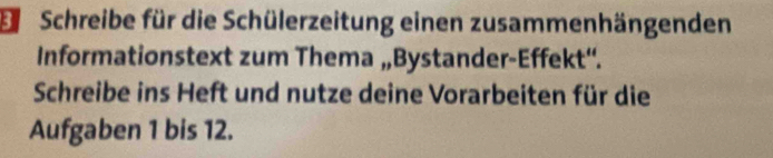 Schreibe für die Schülerzeitung einen zusammenhängenden 
Informationstext zum Thema „Bystander-Effekt“. 
Schreibe ins Heft und nutze deine Vorarbeiten für die 
Aufgaben 1 bis 12.