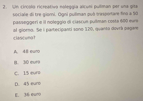 Un circolo ricreativo noleggia alcuni pullman per una gita
sociale di tre giorni. Ogni pullman può trasportare fino a 50
passeggeri e il noleggio di ciascun pullman costa 600 euro
al giorno. Se i partecipanti sono 120, quanto dovrà pagare
ciascuno?
A. 48 euro
B. 30 euro
C. 15 euro
D. 45 euro
E. 36 euro