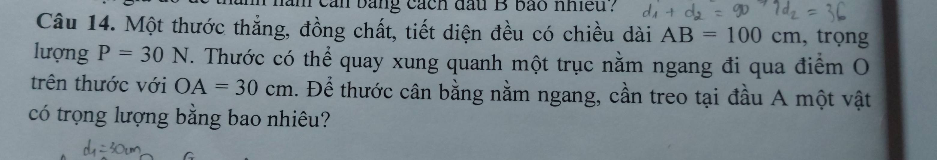 can bằng cách đầu B bão nhiều ? 
Câu 14. Một thước thắng, đồng chất, tiết diện đều có chiều dài AB=100cm , trọng 
lượng P=30N. Thước có thể quay xung quanh một trục nằm ngang đi qua điểm O 
trên thước với OA=30cm. Để thước cân bằng nằm ngang, cần treo tại đầu A một vật 
có trọng lượng bằng bao nhiêu?