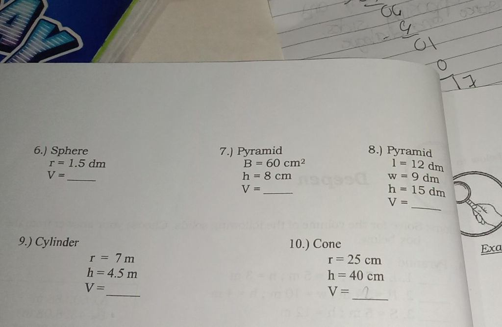 6.) Sphere 7.) Pyramid 8.) Pyramid
r=1.5dm
B=60cm^2
1=12dm
V= _
h=8cm
w=9dm
_ V=
h=15dm
_
V=
9.) Cylinder 10.) Cone 
Exa
r=7m
r=25cm
h=4.5m
h=40cm
_ 
_
V=
V=