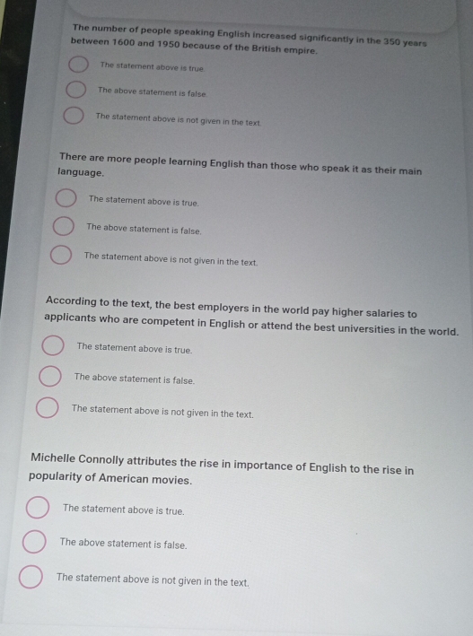 The number of people speaking English increased significantly in the 350 years
between 1600 and 1950 because of the British empire.
The statement above is true.
The above statement is false.
The statement above is not given in the text.
There are more people learning English than those who speak it as their main
language.
The statement above is true.
The above statement is false.
The statement above is not given in the text.
According to the text, the best employers in the world pay higher salaries to
applicants who are competent in English or attend the best universities in the world.
The statement above is true.
The above statement is false.
The statement above is not given in the text.
Michelle Connolly attributes the rise in importance of English to the rise in
popularity of American movies.
The statement above is true.
The above statement is false.
The statement above is not given in the text.
