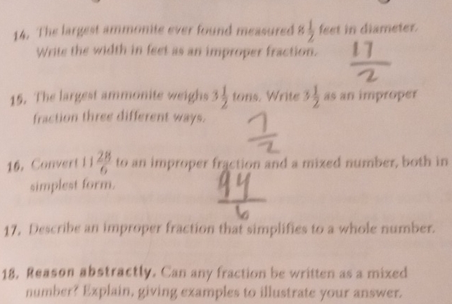 The largest ammonite ever found measured 8  1/2  feet in diameter. 
Write the width in feet as an improper fraction. 
15. The largest ammonite weighs 3 1/2  tons. Write 3 1/2  as an improper 
fraction three different ways. 
16. Convert 1 i  28/6  to an improper fraction and a mized number, both in 
simplest form. 
17, Describe an improper fraction that simplifies to a whole number. 
18, Reason abstractly. Can any fraction be written as a mixed 
number? Explain, giving examples to illustrate your answer.