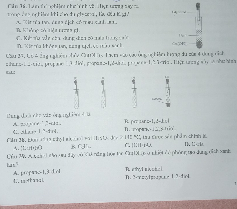 Làm thí nghiệm như hình vẽ. Hiện tượng xảy ra
trong ống nghiệm khi cho dư glycerol, lắc đều là gì? Glycerol
A. Kết tủa tan, dung dịch có màu xanh lam.
B. Không có hiện tượng gì.
C. Kết tủa vẫn còn, dung dịch có màu trong suốt.
H_2O
D. Kết tủa không tan, dung dịch có màu xanh.
Cu(OH)_2
Câu 37. Có 4 ống nghiệm chứa Cu(OH)_2. Thêm vào các ống nghiệm lượng dư của 4 dung dịch
ethane-1,2-diol, propane-1,3-diol, propane-1,2-diol, propane-1,2,3-triol. Hiện tượng xảy ra như hình
sau:
(1) (2) (3) (4
Cu(OH),
Dung dịch cho vào ống nghiệm 4 là
A. propane-1,3-diol. B. propane-1,2-diol.
C. ethane-1,2-diol. D. propane-1,2,3-triol.
Câu 38. Đun nóng ethyl alcohol với H_2SO_4 đặc ở 140°C :, thu được sản phẩm chính là
A. (C_2H_5)_2O. B. C_2H_4. C. (CH_3)_2O. D. C_2H_6.
Câu 39. Alcohol nào sau đây có khả năng hòa tan Cu(OH)_2 ở nhiệt độ phòng tạo dung dịch xanh
lam?
A. propane-1,3-diol. B. ethyl alcohol.
C. methanol. D. 2-metylpropane-1,2-diol.
1