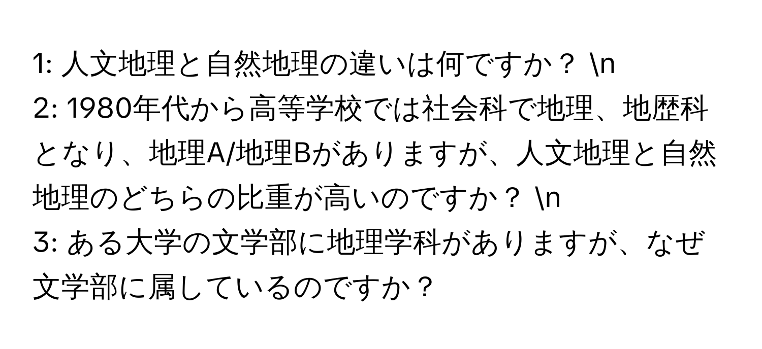 1: 人文地理と自然地理の違いは何ですか？ n
2: 1980年代から高等学校では社会科で地理、地歴科となり、地理A/地理Bがありますが、人文地理と自然地理のどちらの比重が高いのですか？ n
3: ある大学の文学部に地理学科がありますが、なぜ文学部に属しているのですか？