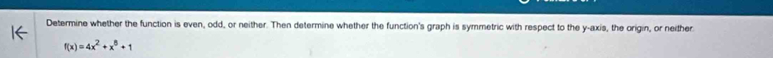 Determine whether the function is even, odd, or neither. Then determine whether the function's graph is symmetric with respect to the y-axis, the origin, or neither
f(x)=4x^2+x^8+1