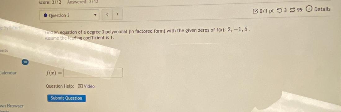 Score: 2/12 Answered: 2/12 
Question 3 > □0/1 pt つ 3 99 Details 
e Syllabus 
Find an equation of a degree 3 polynomial (in factored form) with the given zeros of f(x):2,-1, 5. 
Assume the leading coefficient is 1. 
ents 
10 
Calendar f(x)=□
Question Help: D Video 
Submit Question 
wn Browser