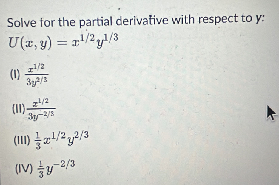 Solve for the partial derivative with respect to y :
U(x,y)=x^(1/2)y^(1/3)
(l)  (x^(1/2))/3y^(2/3) 
(11)  (x^(1/2))/3y^(-2/3) 
(lIII)  1/3 x^(1/2)y^(2/3)
(IV)  1/3 y^(-2/3)